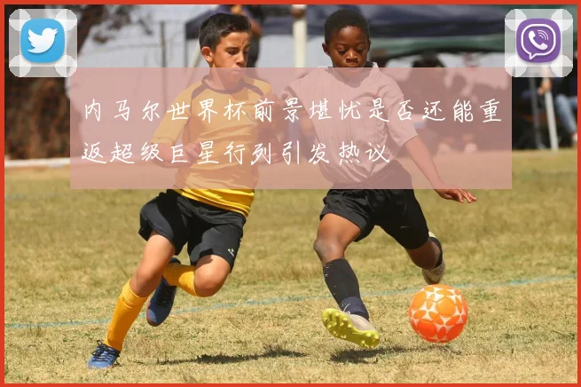 内马尔世界杯前景堪忧是否还能重返超级巨星行列引发热议