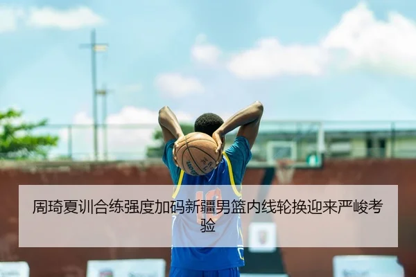 周琦夏训合练强度加码新疆男篮内线轮换迎来严峻考验